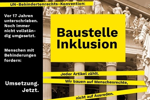 Auf dem Bild steht groß geschrieben: „Baustelle Inklusion“ vor einem Hintergrundbild eines klassischen Gebäudes mit Säulen. Links befindet sich ein schwarzer Textblock mit dem Text: „UN-Behindertenrechts-Konvention: Vor 17 Jahren unterschrieben. Noch immer nicht vollständig umgesetzt. Menschen mit Behinderungen fordern: Umsetzung. Jetzt.“ Darunter verlaufen gelbe Streifen mit den Texten: „Jeder Artikel zählt.“, „Wir bauen auf Menschenrechte,“, „nicht auf Ausreden.“ Die Farbgestaltung des Bildes ist überwiegend schwarz-gelb.
